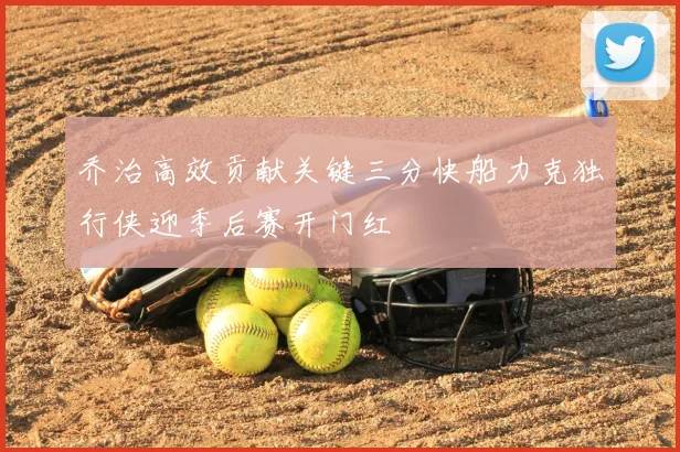 乔治高效贡献关键三分快船力克独行侠迎季后赛开门红