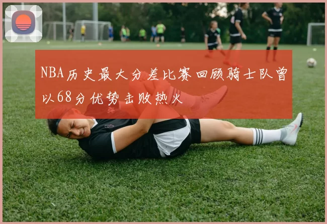 NBA历史最大分差比赛回顾骑士队曾以68分优势击败热火
