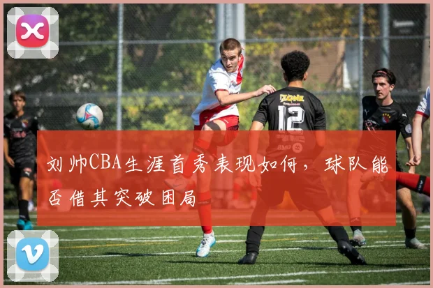 刘帅CBA生涯首秀表现如何,球队能否借其突破困局