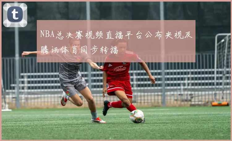 NBA总决赛视频直播平台公布央视及腾讯体育同步转播
