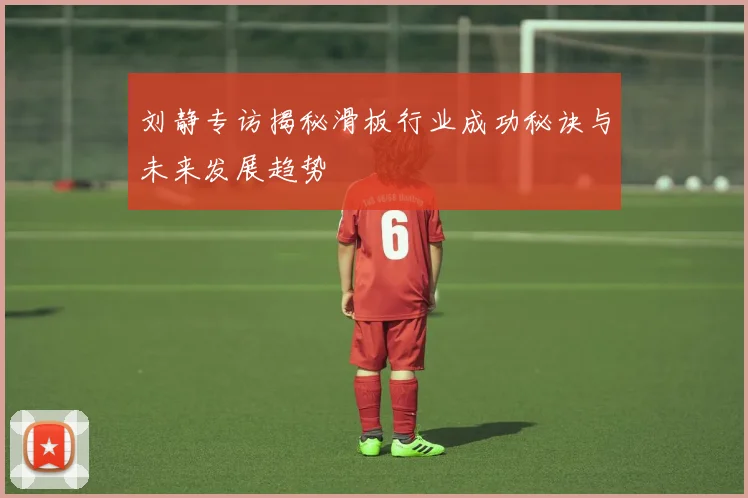 刘静专访揭秘滑板行业成功秘诀与未来发展趋势