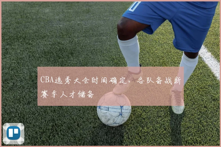 CBA选秀大会时间确定,各队备战新赛季人才储备
