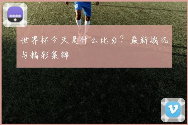 世界杯今天是什么比分？最新战况与精彩集锦