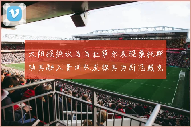 太阳报热议马马杜萨尔表现桑托斯助其融入青训队友称其为新范戴克