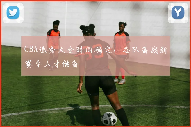 CBA选秀大会时间确定，各队备战新赛季人才储备