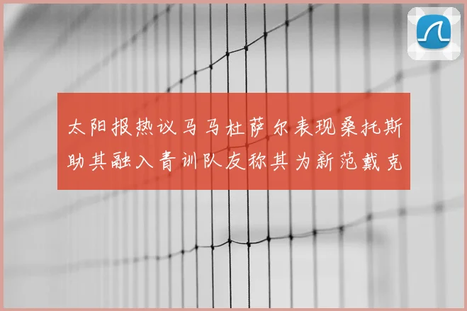 太阳报热议马马杜萨尔表现桑托斯助其融入青训队友称其为新范戴克