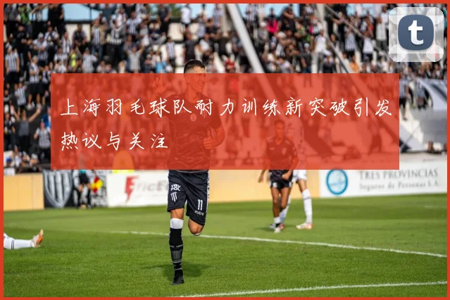 上海羽毛球队耐力训练新突破引发热议与关注