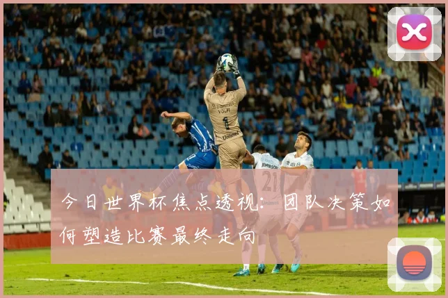 今日世界杯焦点透视：团队决策如何塑造比赛最终走向