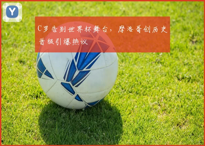 C罗告别世界杯舞台，摩洛哥创历史晋级引爆热议