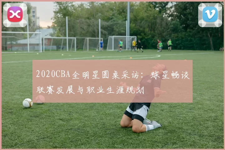 2020CBA全明星圆桌采访：球星畅谈联赛发展与职业生涯规划