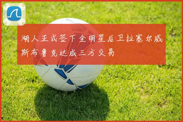 湖人正式签下全明星后卫拉塞尔威斯布鲁克达成三方交易