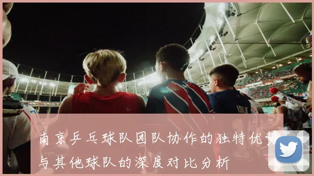 南京乒乓球队团队协作的独特优势与其他球队的深度对比分析