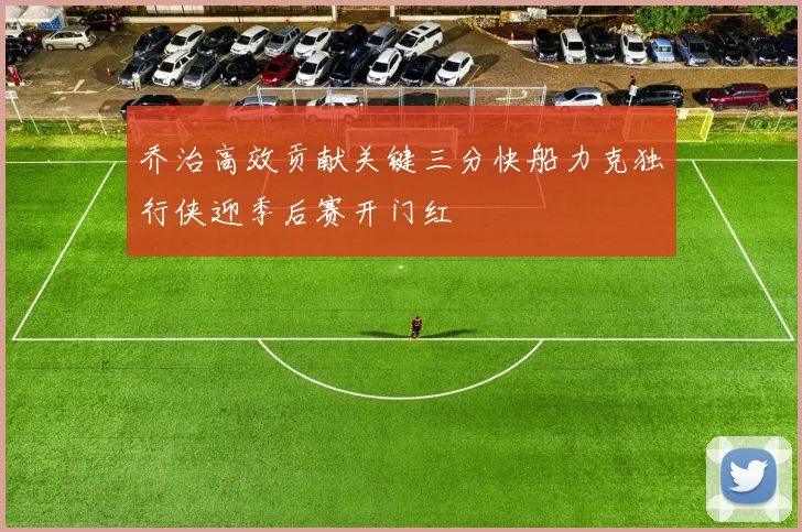 乔治高效贡献关键三分快船力克独行侠迎季后赛开门红