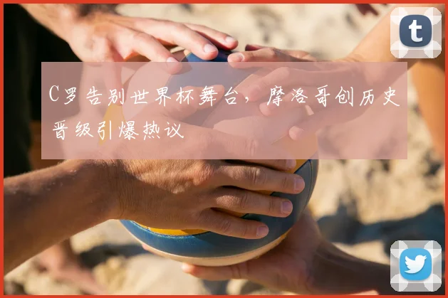 C罗告别世界杯舞台，摩洛哥创历史晋级引爆热议