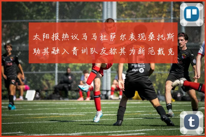 太阳报热议马马杜萨尔表现桑托斯助其融入青训队友称其为新范戴克