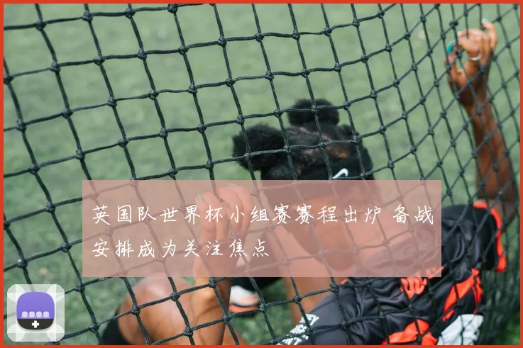 英国队世界杯小组赛赛程出炉 备战安排成为关注焦点