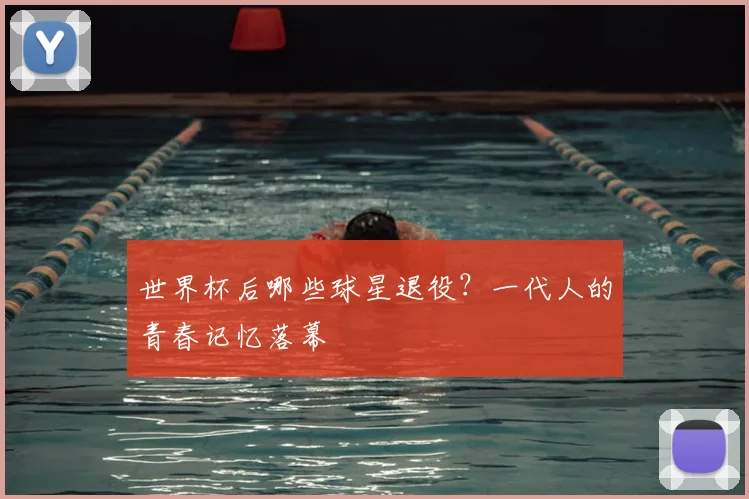 世界杯后哪些球星退役？一代人的青春记忆落幕