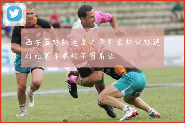 西安篮球队速度之争引发热议球迷对比赛节奏的不同看法