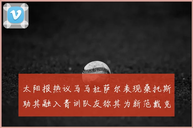 太阳报热议马马杜萨尔表现桑托斯助其融入青训队友称其为新范戴克