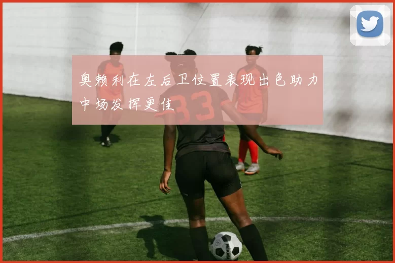 奥赖利在左后卫位置表现出色助力中场发挥更佳